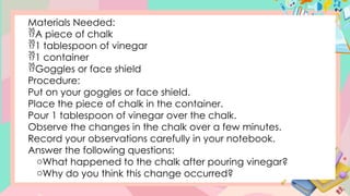Materials Needed:
A piece of chalk
1 tablespoon of vinegar
1 container
Goggles or face shield
Procedure:
Put on your goggles or face shield.
Place the piece of chalk in the container.
Pour 1 tablespoon of vinegar over the chalk.
Observe the changes in the chalk over a few minutes.
Record your observations carefully in your notebook.
Answer the following questions:
oWhat happened to the chalk after pouring vinegar?
oWhy do you think this change occurred?
 