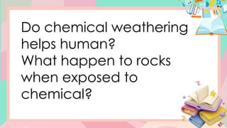 Do chemical weathering
helps human?
What happen to rocks
when exposed to
chemical?
 