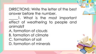 DIRECTIONS: Write the letter of the best
answer before the number.
_____1. What is the most important
effect of weathering to people and
animals?
A. formation of clouds
B. formation of climate
C. formation of soil
D. formation of minerals
 