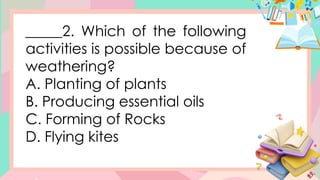 _____2. Which of the following
activities is possible because of
weathering?
A. Planting of plants
B. Producing essential oils
C. Forming of Rocks
D. Flying kites
 