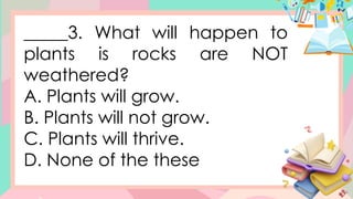 _____3. What will happen to
plants is rocks are NOT
weathered?
A. Plants will grow.
B. Plants will not grow.
C. Plants will thrive.
D. None of the these
 