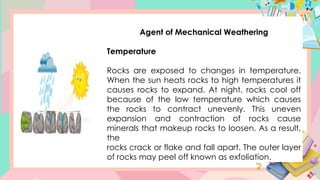 Agent of Mechanical Weathering
Temperature
Rocks are exposed to changes in temperature.
When the sun heats rocks to high temperatures it
causes rocks to expand. At night, rocks cool off
because of the low temperature which causes
the rocks to contract unevenly. This uneven
expansion and contraction of rocks cause
minerals that makeup rocks to loosen. As a result,
the
rocks crack or flake and fall apart. The outer layer
of rocks may peel off known as exfoliation.
 