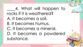 ____4. What will happen to
rocks if it is weathered?
A. It becomes a soil.
B. It becomes humus.
C. It becomes a mineral.
D. It becomes a powdered
substance.
 