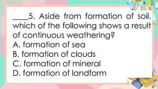 ____5. Aside from formation of soil,
which of the following shows a result
of continuous weathering?
A. formation of sea
B. formation of clouds
C. formation of mineral
D. formation of landform
 