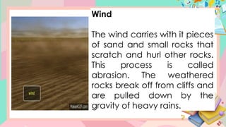 Wind
The wind carries with it pieces
of sand and small rocks that
scratch and hurl other rocks.
This process is called
abrasion. The weathered
rocks break off from cliffs and
are pulled down by the
gravity of heavy rains.
 