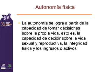 Autonomía física

• La autonomía se logra a partir de la
  capacidad de tomar decisiones
  sobre la propia vida, esto es, la
  capacidad de decidir sobre la vida
  sexual y reproductiva, la integridad
  física y los ingresos o activos
 