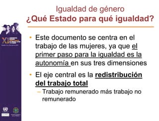 Igualdad de género
¿Qué Estado para qué igualdad?

• Este documento se centra en el
  trabajo de las mujeres, ya que el
  primer paso para la igualdad es la
  autonomía en sus tres dimensiones
• El eje central es la redistribución
  del trabajo total
  – Trabajo remunerado más trabajo no
    remunerado
 