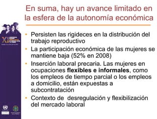 En suma, hay un avance limitado en
la esfera de la autonomía económica

• Persisten las rigideces en la distribución del
  trabajo reproductivo
• La participación económica de las mujeres se
  mantiene baja (52% en 2008)
• Inserción laboral precaria. Las mujeres en
  ocupaciones flexibles e informales, como
  los empleos de tiempo parcial o los empleos
  a domicilio, están expuestas a
  subcontratación
• Contexto de desregulación y flexibilización
  del mercado laboral
 