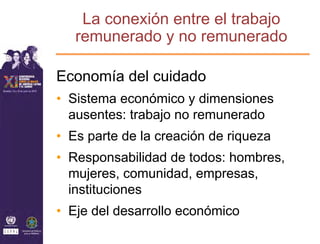 La conexión entre el trabajo
   remunerado y no remunerado

Economía del cuidado
• Sistema económico y dimensiones
  ausentes: trabajo no remunerado
• Es parte de la creación de riqueza
• Responsabilidad de todos: hombres,
  mujeres, comunidad, empresas,
  instituciones
• Eje del desarrollo económico
 