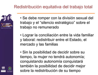 Redistribución equitativa del trabajo total

   • Se debe romper con la división sexual del
   trabajo y el “silencio estratégico” sobre el
   trabajo no remunerado

   • Lograr la conciliación entre la vida familiar
   y laboral: redistribuir entre el Estado, el
   mercado y las familias

   • Sin la posibilidad de decidir sobre su
   tiempo, la mujer no tendrá autonomía;
   conquistando autonomía conquistará
   también la posibilidad de decidir mejor
   sobre la redistribución de su tiempo
 