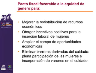 Pacto fiscal favorable a la equidad de
género para:


• Mejorar la redistribución de recursos
  económicos
• Otorgar incentivos positivos para la
  inserción laboral de mujeres
• Ampliar el campo de oportunidades
  económicas
• Eliminar barreras derivadas del cuidado:
  plena participación de las mujeres e
  incorporación de varones en el cuidado
 