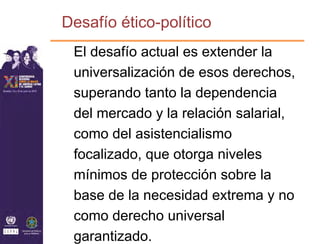 Desafío ético-político
 El desafío actual es extender la
 universalización de esos derechos,
 superando tanto la dependencia
 del mercado y la relación salarial,
 como del asistencialismo
 focalizado, que otorga niveles
 mínimos de protección sobre la
 base de la necesidad extrema y no
 como derecho universal
 garantizado.
 