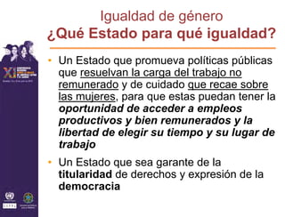 Igualdad de género
¿Qué Estado para qué igualdad?
• Un Estado que promueva políticas públicas
  que resuelvan la carga del trabajo no
  remunerado y de cuidado que recae sobre
  las mujeres, para que estas puedan tener la
  oportunidad de acceder a empleos
  productivos y bien remunerados y la
  libertad de elegir su tiempo y su lugar de
  trabajo
• Un Estado que sea garante de la
  titularidad de derechos y expresión de la
  democracia
 