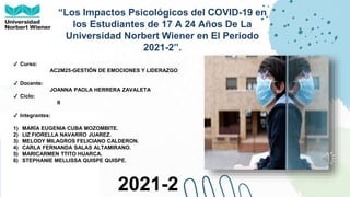 ●QUISPE.
“Los Impactos Psicológicos del COVID-19 en
los Estudiantes de 17 A 24 Años De La
Universidad Norbert Wiener en El Periodo
2021-2”.
✔ Curso:
AC2M25-GESTIÓN DE EMOCIONES Y LIDERAZGO
✔ Docente:
JOANNA PAOLA HERRERA ZAVALETA
✔ Ciclo:
II
✔ Integrantes:
1) MARÍA EUGENIA CUBA MOZOMBITE.
2) LIZ FIORELLA NAVARRO JUAREZ.
3) MELODY MILAGROS FELICIANO CALDERON.
4) CARLA FERNANDA SALAS ALTAMIRANO.
5) MARICARMEN TTITO HUARCA.
6) STEPHANIE MELLISSA QUISPE QUISPE.
2021-2
 