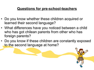 Questions for pre-school-teachers Do you know whether these children acquired or learned their second language? What differences have you noticed between a child who has got chilean parents from other who has foreign parents? Do you know if these children are constantly exposed to the second language at home? 
