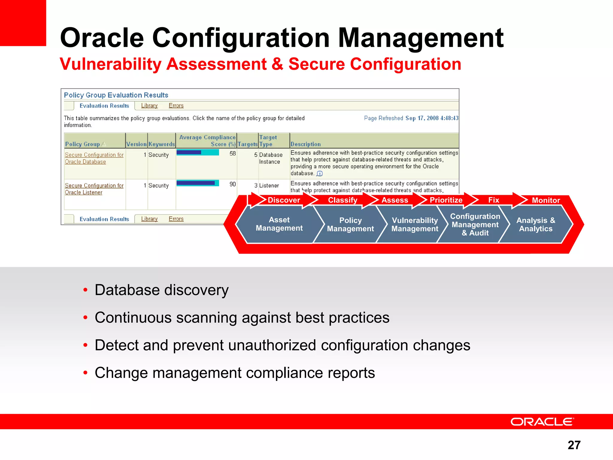 Oracle Configuration Management Vulnerability Assessment & Secure Configuration Discover Classify Assess Prioritize Fix Monitor Asset Configuration Policy Vulnerability Analysis & Management Management Management Management Analytics & Audit • Database discovery • Continuous scanning against best practices • Detect and prevent unauthorized configuration changes • Change management compliance reports 27 