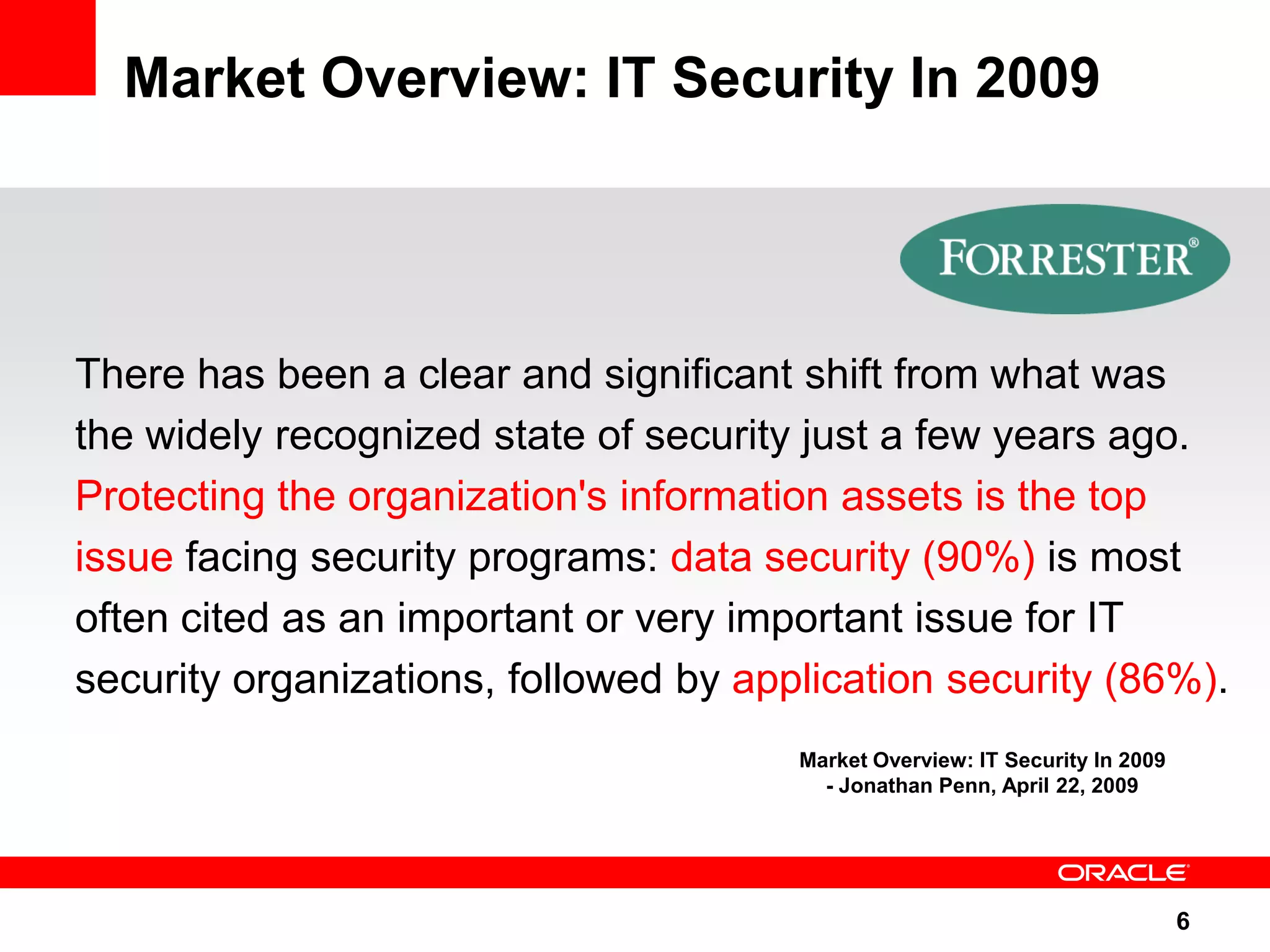 Market Overview: IT Security In 2009 There has been a clear and significant shift from what was the widely recognized state of security just a few years ago. Protecting the organization's information assets is the top issue facing security programs: data security (90%) is most often cited as an important or very important issue for IT security organizations, followed by application security (86%). Market Overview: IT Security In 2009 - Jonathan Penn, April 22, 2009 6 