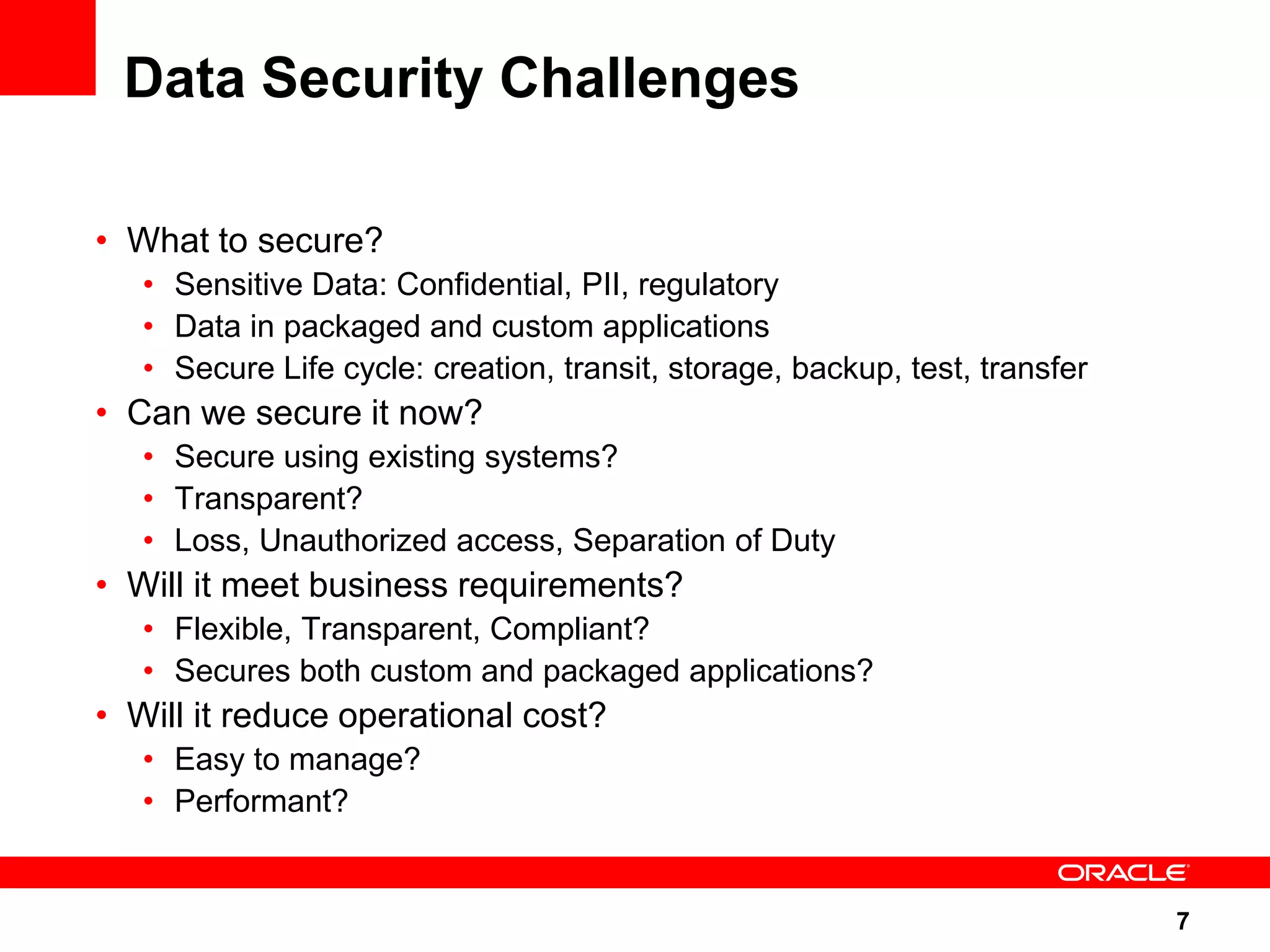 Data Security Challenges • What to secure? • Sensitive Data: Confidential, PII, regulatory • Data in packaged and custom applications • Secure Life cycle: creation, transit, storage, backup, test, transfer • Can we secure it now? • Secure using existing systems? • Transparent? • Loss, Unauthorized access, Separation of Duty • Will it meet business requirements? • Flexible, Transparent, Compliant? • Secures both custom and packaged applications? • Will it reduce operational cost? • Easy to manage? • Performant? 7 