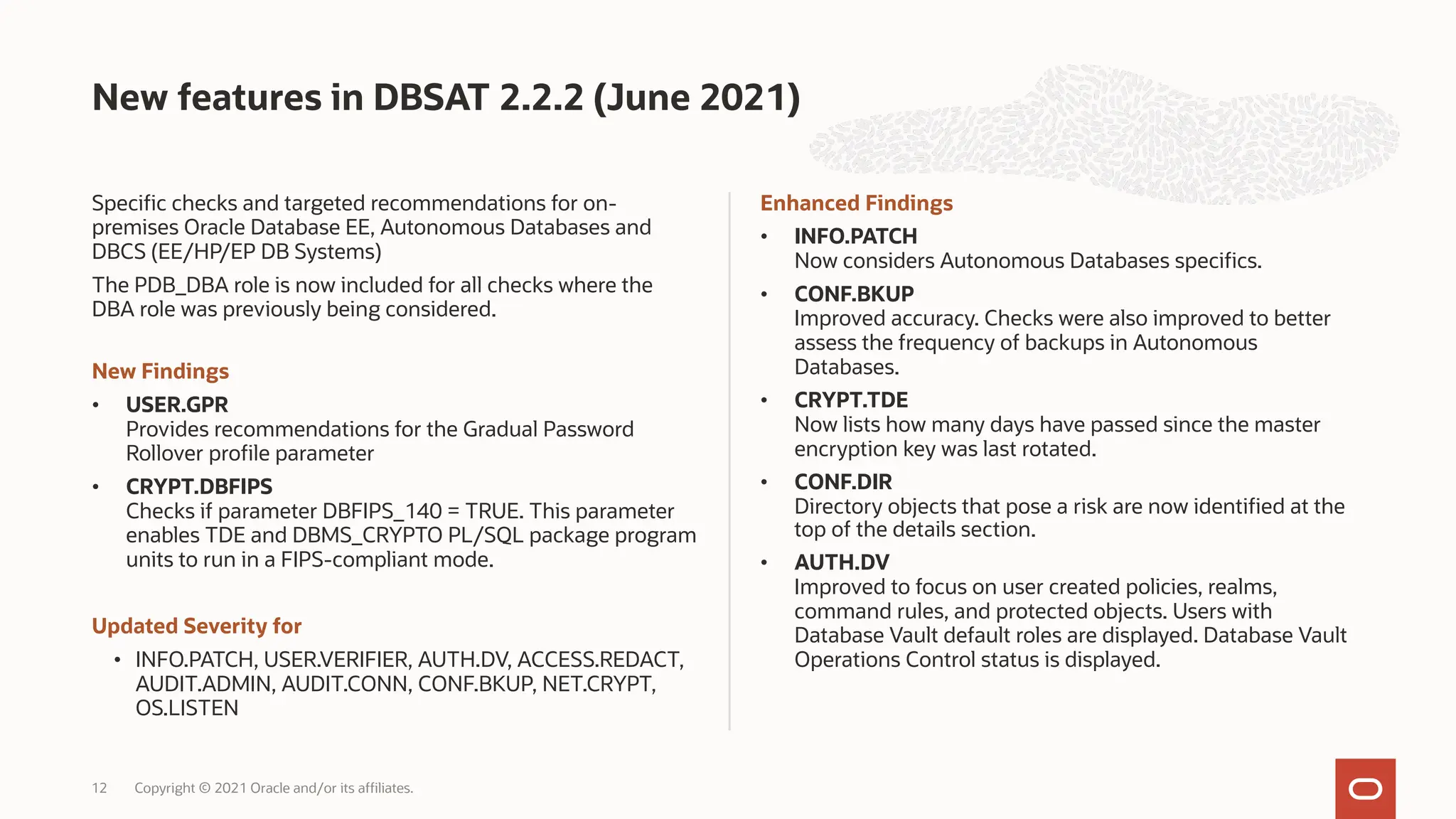 Specific checks and targeted recommendations for on-
premises Oracle Database EE, Autonomous Databases and
DBCS (EE/HP/EP DB Systems)
The PDB_DBA role is now included for all checks where the
DBA role was previously being considered.
New Findings
• USER.GPR
Provides recommendations for the Gradual Password
Rollover profile parameter
• CRYPT.DBFIPS
Checks if parameter DBFIPS_140 = TRUE. This parameter
enables TDE and DBMS_CRYPTO PL/SQL package program
units to run in a FIPS-compliant mode.
Updated Severity for
• INFO.PATCH, USER.VERIFIER, AUTH.DV, ACCESS.REDACT,
AUDIT.ADMIN, AUDIT.CONN, CONF.BKUP, NET.CRYPT,
OS.LISTEN
Enhanced Findings
• INFO.PATCH
Now considers Autonomous Databases specifics.
• CONF.BKUP
Improved accuracy. Checks were also improved to better
assess the frequency of backups in Autonomous
Databases.
• CRYPT.TDE
Now lists how many days have passed since the master
encryption key was last rotated.
• CONF.DIR
Directory objects that pose a risk are now identified at the
top of the details section.
• AUTH.DV
Improved to focus on user created policies, realms,
command rules, and protected objects. Users with
Database Vault default roles are displayed. Database Vault
Operations Control status is displayed.
New features in DBSAT 2.2.2 (June 2021)
Copyright © 2021 Oracle and/or its affiliates.
12
 