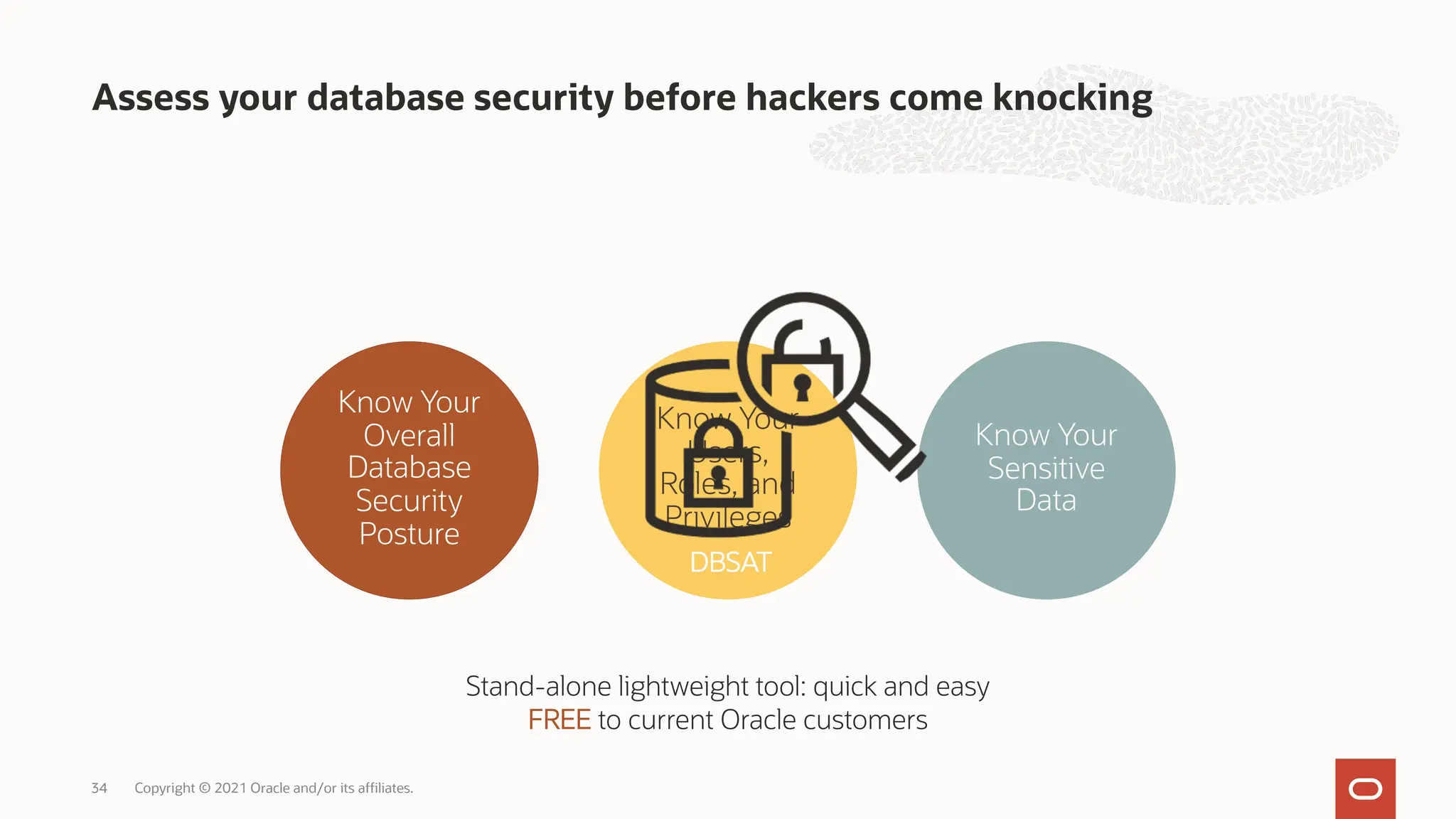 Assess your database security before hackers come knocking
Copyright © 2021 Oracle and/or its affiliates.
34
Know Your
Overall
Database
Security
Posture
Know Your
Sensitive
Data
Know Your
Users,
Roles, and
Privileges
Stand-alone lightweight tool: quick and easy
FREE to current Oracle customers
DBSAT
 