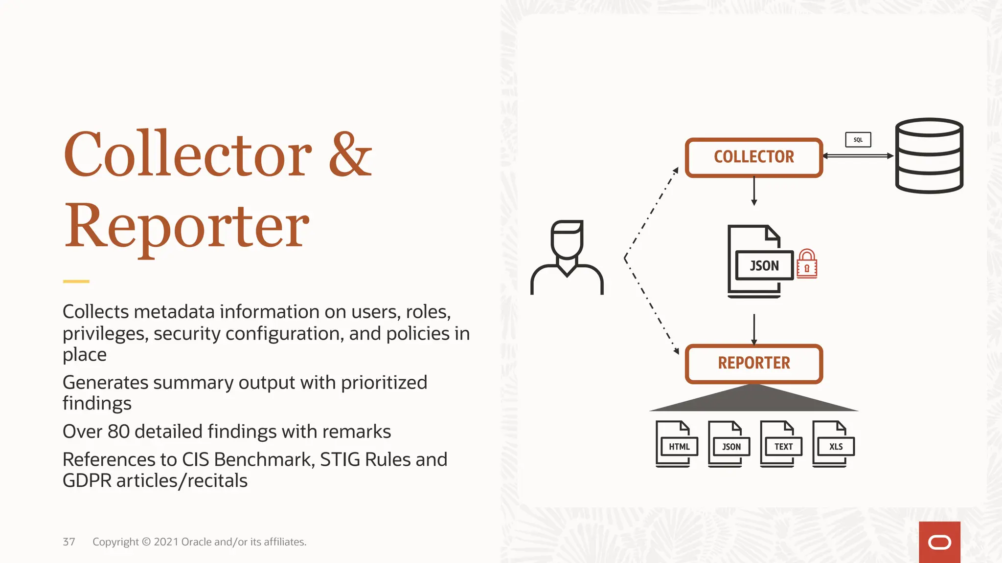 37 Copyright © 2021 Oracle and/or its affiliates.
Collects metadata information on users, roles,
privileges, security configuration, and policies in
place
Generates summary output with prioritized
findings
Over 80 detailed findings with remarks
References to CIS Benchmark, STIG Rules and
GDPR articles/recitals
Collector &
Reporter
COLLECTOR
REPORTER
 