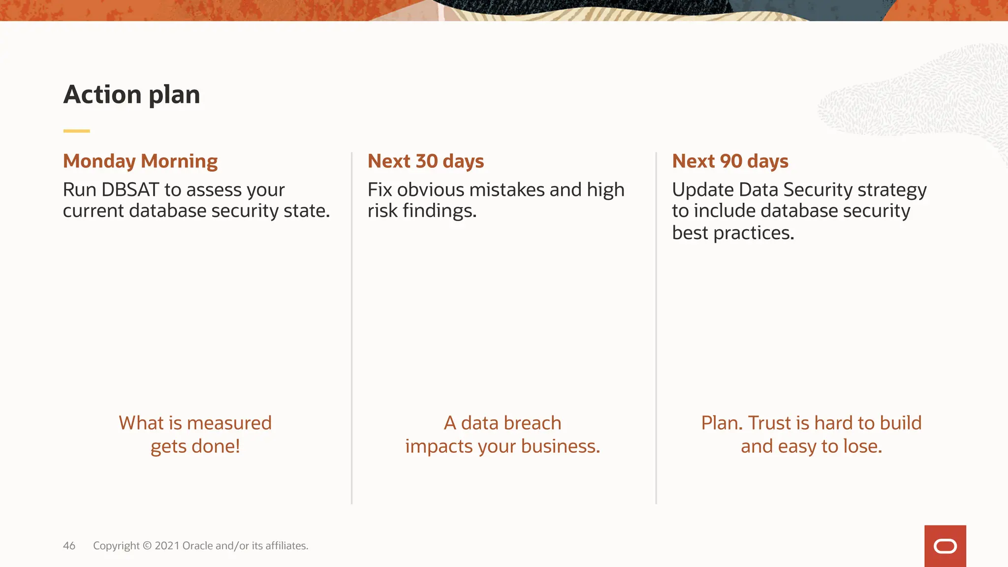 46 Copyright © 2021 Oracle and/or its affiliates.
Next 90 days
Update Data Security strategy
to include database security
best practices.
Next 30 days
Fix obvious mistakes and high
risk findings.
Monday Morning
Run DBSAT to assess your
current database security state.
Action plan
What is measured
gets done!
A data breach
impacts your business.
Plan. Trust is hard to build
and easy to lose.
 