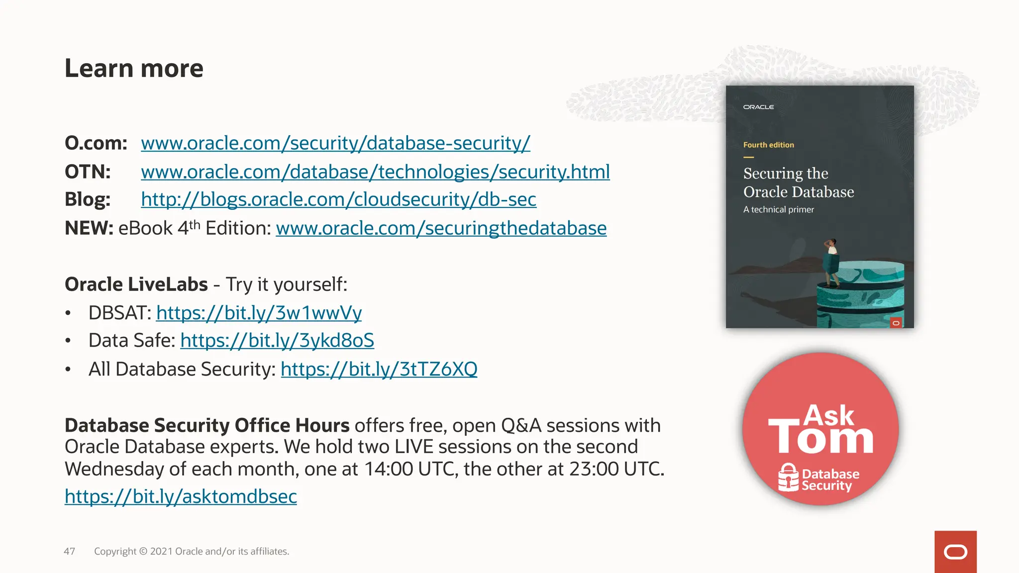 O.com: www.oracle.com/security/database-security/
OTN: www.oracle.com/database/technologies/security.html
Blog: http://blogs.oracle.com/cloudsecurity/db-sec
NEW: eBook 4th Edition: www.oracle.com/securingthedatabase
Oracle LiveLabs - Try it yourself:
• DBSAT: https://bit.ly/3w1wwVy
• Data Safe: https://bit.ly/3ykd8oS
• All Database Security: https://bit.ly/3tTZ6XQ
Database Security Office Hours offers free, open Q&A sessions with
Oracle Database experts. We hold two LIVE sessions on the second
Wednesday of each month, one at 14:00 UTC, the other at 23:00 UTC.
https://bit.ly/asktomdbsec
Learn more
Copyright © 2021 Oracle and/or its affiliates.
47
 