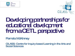 Developing partnerships for educational development from a CETL perspective Pamela McKinney CILASS: Centre for Inquiry-based Learning in the Arts and Social Sciences 