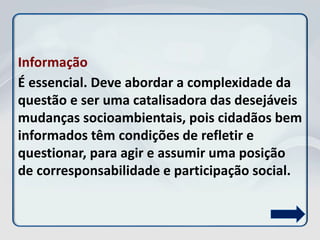 Informação
É essencial. Deve abordar a complexidade da
questão e ser uma catalisadora das desejáveis
mudanças socioambientais, pois cidadãos bem
informados têm condições de refletir e
questionar, para agir e assumir uma posição
de corresponsabilidade e participação social.
 