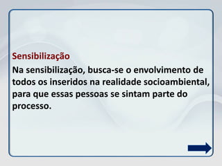 Sensibilização
Na sensibilização, busca-se o envolvimento de
todos os inseridos na realidade socioambiental,
para que essas pessoas se sintam parte do
processo.
 