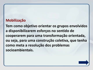 Mobilização
Tem como objetivo orientar os grupos envolvidos
a disponibilizarem esforços no sentido de
cooperarem para uma transformação orientada,
ou seja, para uma construção coletiva, que tenha
como meta a resolução dos problemas
socioambientais.
 