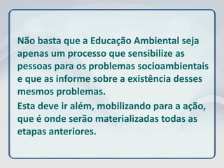 Não basta que a Educação Ambiental seja
apenas um processo que sensibilize as
pessoas para os problemas socioambientais
e que as informe sobre a existência desses
mesmos problemas.
Esta deve ir além, mobilizando para a ação,
que é onde serão materializadas todas as
etapas anteriores.
 