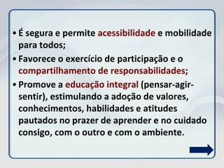 • É segura e permite acessibilidade e mobilidade
para todos;
• Favorece o exercício de participação e o
compartilhamento de responsabilidades;
• Promove a educação integral (pensar-agir-
sentir), estimulando a adoção de valores,
conhecimentos, habilidades e atitudes
pautados no prazer de aprender e no cuidado
consigo, com o outro e com o ambiente.
 
