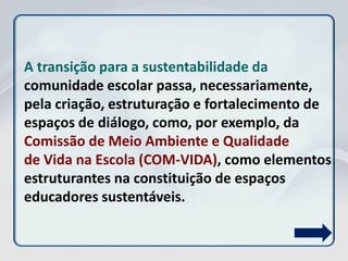 A transição para a sustentabilidade da
comunidade escolar passa, necessariamente,
pela criação, estruturação e fortalecimento de
espaços de diálogo, como, por exemplo, da
Comissão de Meio Ambiente e Qualidade
de Vida na Escola (COM-VIDA), como elementos
estruturantes na constituição de espaços
educadores sustentáveis.
 
