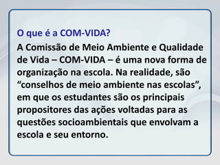 O que é a COM-VIDA?
A Comissão de Meio Ambiente e Qualidade
de Vida – COM-VIDA – é uma nova forma de
organização na escola. Na realidade, são
“conselhos de meio ambiente nas escolas”,
em que os estudantes são os principais
propositores das ações voltadas para as
questões socioambientais que envolvam a
escola e seu entorno.
 