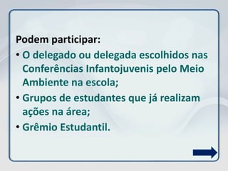 Podem participar:
• O delegado ou delegada escolhidos nas
Conferências Infantojuvenis pelo Meio
Ambiente na escola;
• Grupos de estudantes que já realizam
ações na área;
• Grêmio Estudantil.
 