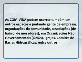 As COM-VIDA podem ocorrer também em
outros espaços e juntando gente de empresas,
organizações da comunidade, associações (de
bairro, de moradores), em Organizações Não
Governamentais (ONGs), igrejas, Comitês de
Bacias Hidrográficas, entre outros.
 