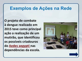 Exemplos de Ações na Rede
O projeto de combate
à dengue realizado em
2015 teve como principal
ação a realização de um
mutirão, que identificou
os possíveis criadouros
do Aedes aegypti nas
dependências da escola.
 