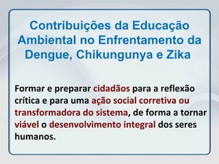 Formar e preparar cidadãos para a reflexão
crítica e para uma ação social corretiva ou
transformadora do sistema, de forma a tornar
viável o desenvolvimento integral dos seres
humanos.
Contribuições da Educação
Ambiental no Enfrentamento da
Dengue, Chikungunya e Zika
 