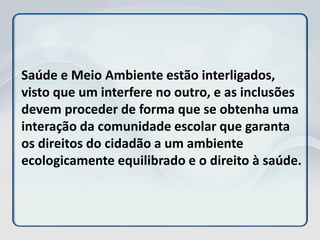 Saúde e Meio Ambiente estão interligados,
visto que um interfere no outro, e as inclusões
devem proceder de forma que se obtenha uma
interação da comunidade escolar que garanta
os direitos do cidadão a um ambiente
ecologicamente equilibrado e o direito à saúde.
 