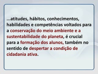 ...atitudes, hábitos, conhecimentos,
habilidades e competências voltados para
a conservação do meio ambiente e a
sustentabilidade do planeta, é crucial
para a formação dos alunos, também no
sentido de despertar a condição de
cidadania ativa.
 