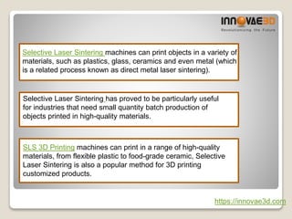Selective Laser Sintering machines can print objects in a variety of
materials, such as plastics, glass, ceramics and even metal (which
is a related process known as direct metal laser sintering).
Selective Laser Sintering has proved to be particularly useful
for industries that need small quantity batch production of
objects printed in high-quality materials.
SLS 3D Printing machines can print in a range of high-quality
materials, from flexible plastic to food-grade ceramic, Selective
Laser Sintering is also a popular method for 3D printing
customized products.
https://innovae3d.com
 