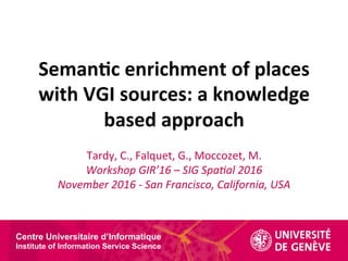 Centre Universitaire d’Informatique
Institute of Information Service Science
Seman&c	enrichment	of	places	
with	VGI	sources:	a	knowledge	
based	approach	
Tardy,	C.,	Falquet,	G.,	Moccozet,	M.	
Workshop	GIR’16	–	SIG	Spa2al	2016	
November	2016	-	San	Francisco,	California,	USA	
 