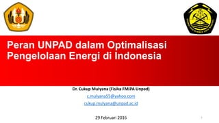 Peran UNPAD dalam Optimalisasi
Pengelolaan Energi di Indonesia
Dr. Cukup Mulyana (Fisika FMIPA Unpad)
c.mulyana55@yahoo.com
cukup.mulyana@unpad.ac.id
29 Februari 2016 1
 