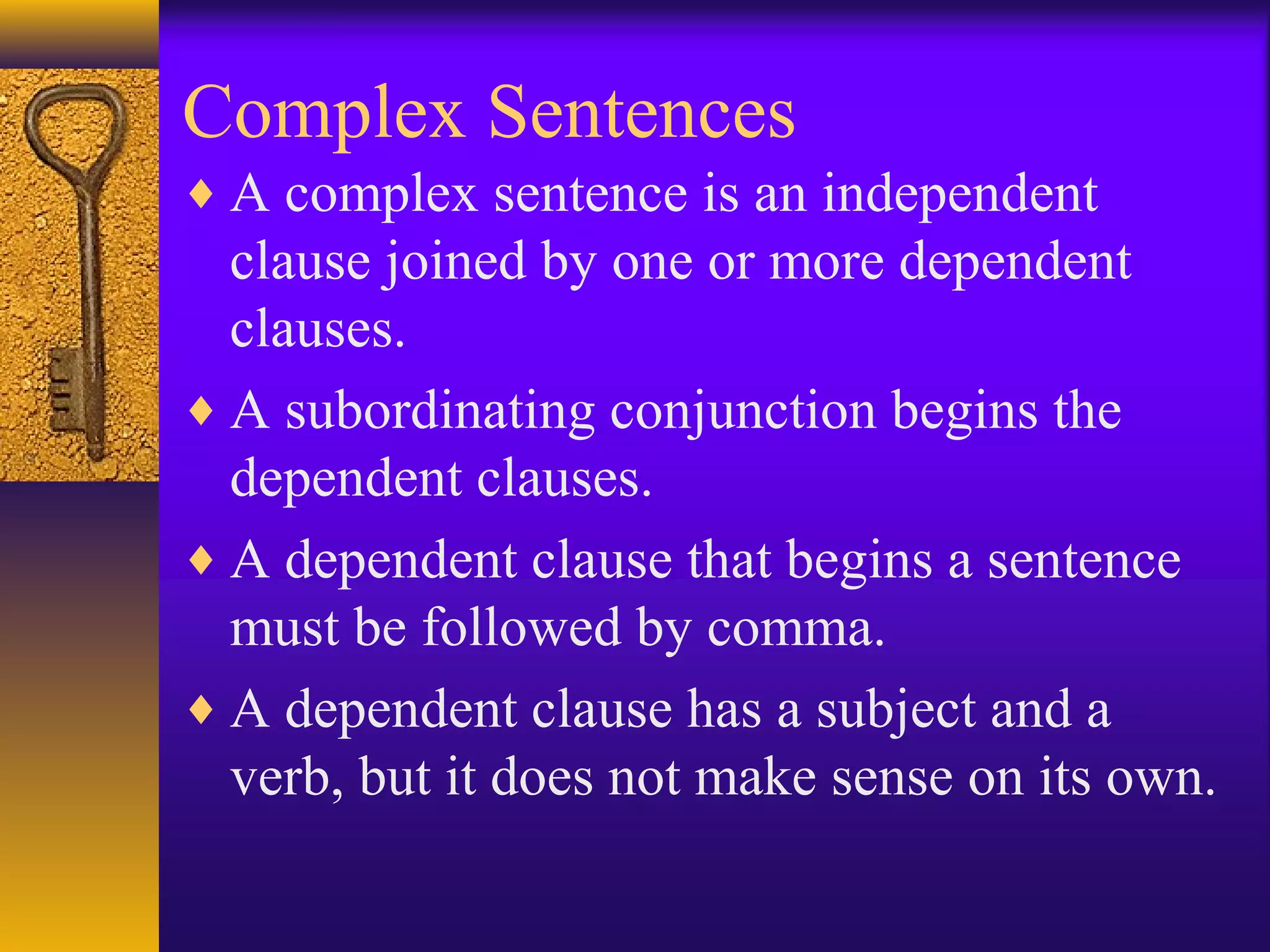 Complex Sentences
♦ A complex sentence is an independent
clause joined by one or more dependent
clauses.
♦ A subordinating conjunction begins the
dependent clauses.
♦ A dependent clause that begins a sentence
must be followed by comma.
♦ A dependent clause has a subject and a
verb, but it does not make sense on its own.
 