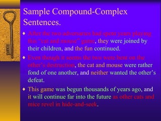 Sample Compound-Complex
Sentences.
♦ After the two adversaries had spent years playing
this “cat and mouse” game, they were joined by
their children, and the fun continued.
♦ Even though it seems the two were bent on the
other’s destruction, the cat and mouse were rather
fond of one another, and neither wanted the other’s
defeat.
♦ This game was begun thousands of years ago, and
it will continue far into the future as other cats and
mice revel in hide-and-seek.
 