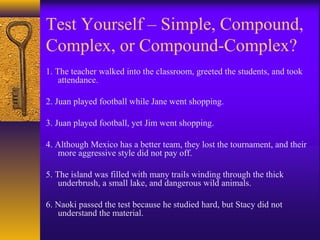 Test Yourself – Simple, Compound,
Complex, or Compound-Complex?
1. The teacher walked into the classroom, greeted the students, and took
attendance.
2. Juan played football while Jane went shopping.
3. Juan played football, yet Jim went shopping.
4. Although Mexico has a better team, they lost the tournament, and their
more aggressive style did not pay off.
5. The island was filled with many trails winding through the thick
underbrush, a small lake, and dangerous wild animals.
6. Naoki passed the test because he studied hard, but Stacy did not
understand the material.
 