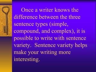 Once a writer knows the
difference between the three
sentence types (simple,
compound, and complex), it is
possible to write with sentence
variety. Sentence variety helps
make your writing more
interesting.
 
