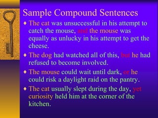 Sample Compound Sentences
♦ The cat was unsuccessful in his attempt to
catch the mouse, and the mouse was
equally as unlucky in his attempt to get the
cheese.
♦ The dog had watched all of this, but he had
refused to become involved.
♦ The mouse could wait until dark, or he
could risk a daylight raid on the pantry.
♦ The cat usually slept during the day, yet
curiosity held him at the corner of the
kitchen.
 