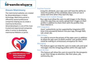 Dream Matrimony
Find the Favorite
Using this attribute, your app users will have the ability to
store the profiles of the candidate about and can see it
easily next time when they start the App.
Add Photos from mobile Storage
Your app must allow the users to add images in the library,
since this way they can easily upload their images on their
profile in addition to share them with the profiles they
have interest in.
OTP Integration
Users’ authenticity can be supported by integration OTP
(one-time-password) feature into your app, through SMS,
call, email, etc.
User Privacy
It is vital to ensure the privacy of the apps users in addition
to allow the app users to block another user profiles which
could be making an unnecessary annoyance for them.
Messaging
This feature again can help the users to make calls and send
messages into the intriguing profiles within the app itself.
Search & Filter
This feature will allow the users to search for the prospects
as per their likings as attention, like their place, job,
community, etc.
The matrimonial websites are created
by Idreamdevelopers in latest
technology. Matrimony portal is
offered by several professional
companies helping you to create a
matrimonial Business.
Idreamdevelopers is one of the most
trusted and experienced companies
when it comes to developing
matrimonial Website or portal.
 